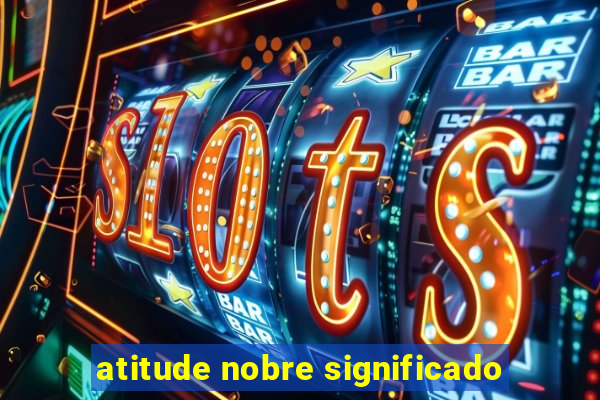 atitude nobre significado